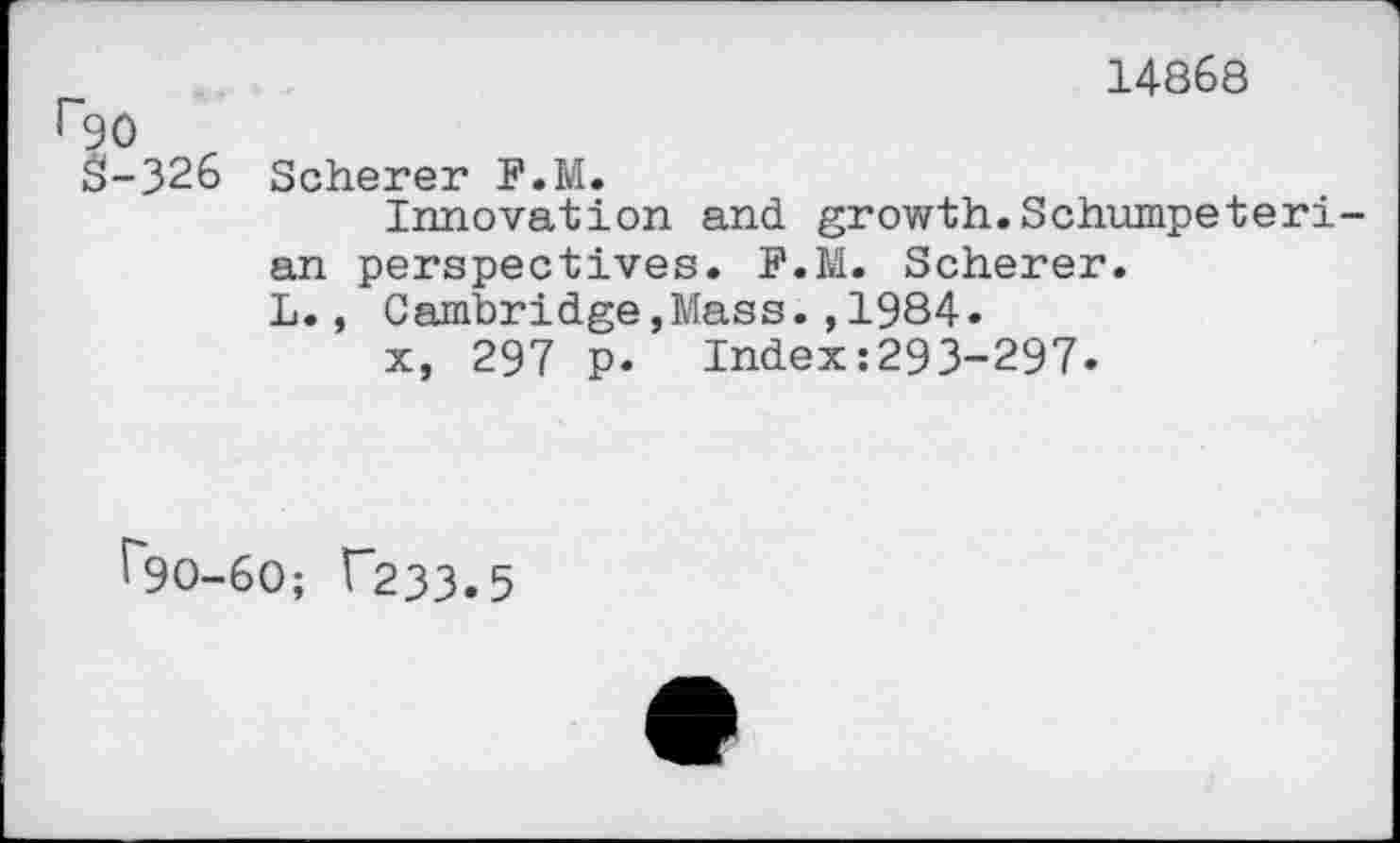 ﻿r90 S-326	14868 Scherer F.M. Innovation and growth.Schumpeterian perspectives. F.M. Scherer. L., Cambridge,Mass.,1984. x, 297 p. Index:293-297.
^90-60; T233.5